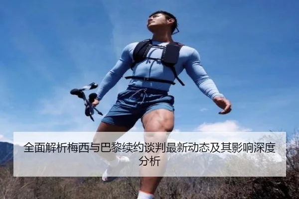 全面解析梅西与巴黎续约谈判最新动态及其影响深度分析
